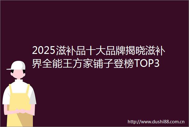 2025滋补品十大品牌揭晓滋补界全能王方家铺子登榜TOP3