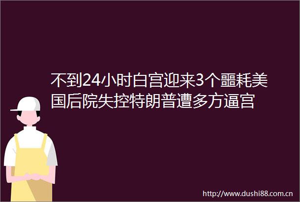 不到24小时白宫迎来3个噩耗美国后院失控特朗普遭多方逼宫