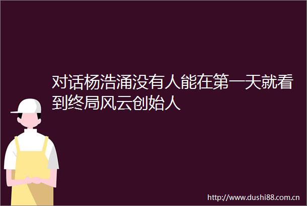 对话杨浩涌没有人能在第一天就看到终局风云创始人