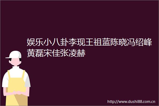 娱乐小八卦李现王祖蓝陈晓冯绍峰黄磊宋佳张凌赫
