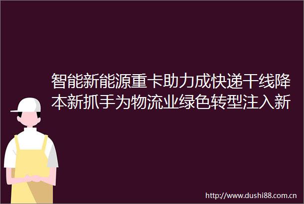 智能新能源重卡助力成快递干线降本新抓手为物流业绿色转型注入新动力