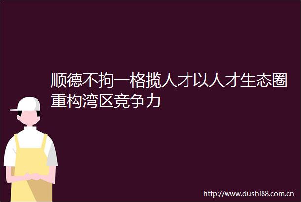 顺德不拘一格揽人才以人才生态圈重构湾区竞争力