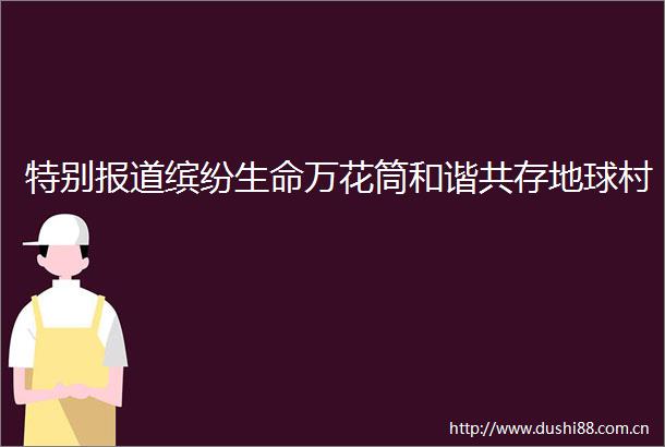 特别报道缤纷生命万花筒和谐共存地球村