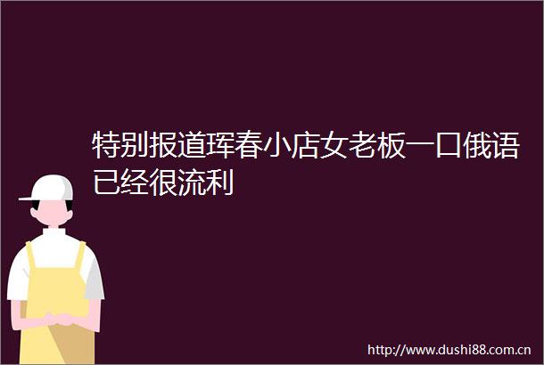 特别报道珲春小店女老板一口俄语已经很流利