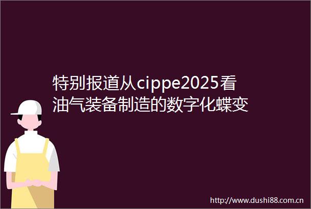 特别报道从cippe2025看油气装备制造的数字化蝶变