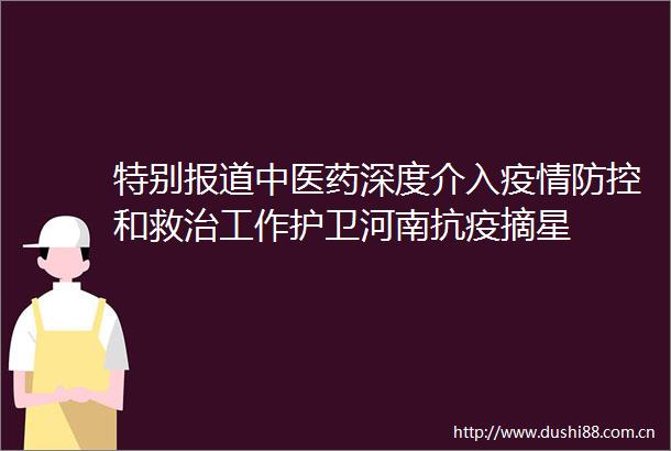 特别报道中医药深度介入疫情防控和救治工作护卫河南抗疫摘星