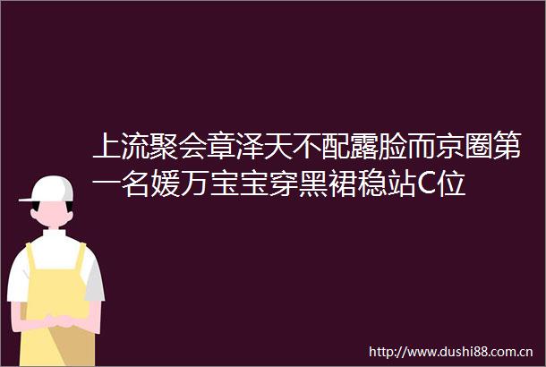 上流聚会章泽天不配露脸而京圈第一名媛万宝宝穿黑裙稳站C位