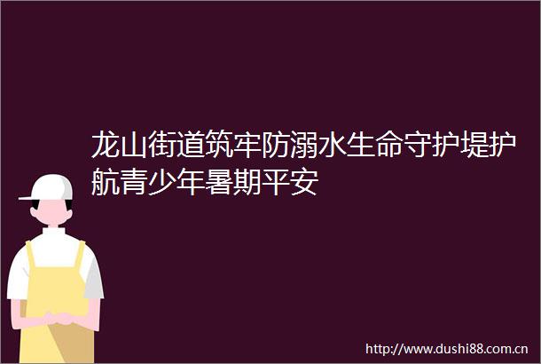 龙山街道筑牢防溺水生命守护堤护航青少年暑期平安