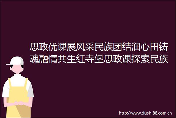 思政优课展风采民族团结润心田铸魂融情共生红寺堡思政课探索民族团结教育三重维度