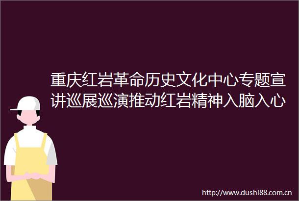 重庆红岩革命历史文化中心专题宣讲巡展巡演推动红岩精神入脑入心