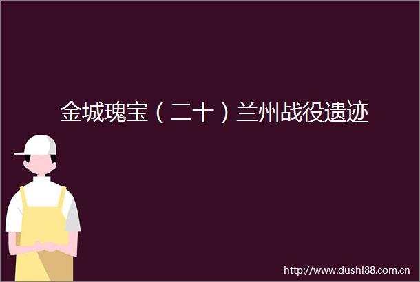 金城瑰宝（二十）兰州战役遗迹