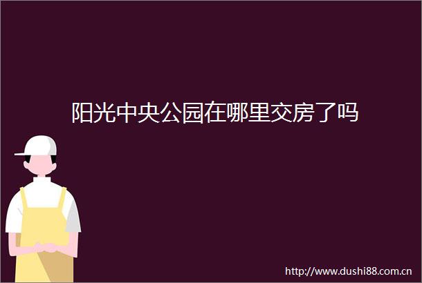 阳光中央公园在哪里交房了吗