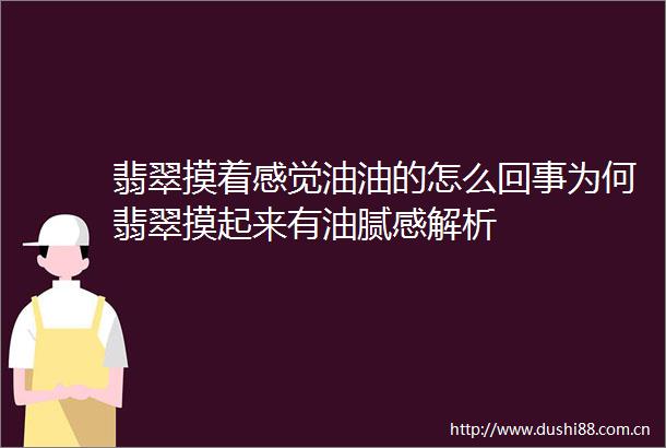 翡翠摸着感觉油油的怎么回事为何翡翠摸起来有油腻感解析