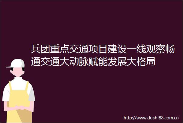 兵团重点交通项目建设一线观察畅通交通大动脉赋能发展大格局