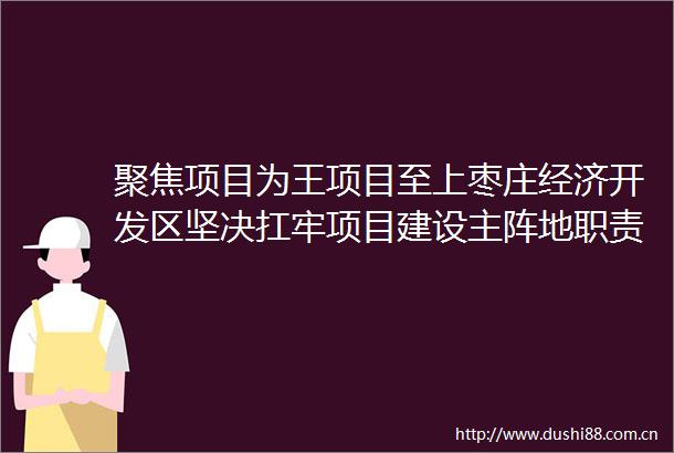 聚焦项目为王项目至上枣庄经济开发区坚决扛牢项目建设主阵地职责