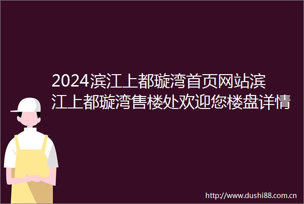 2024滨江上都璇湾首页网站滨江上都璇湾售楼处欢迎您楼盘详情售楼处电话