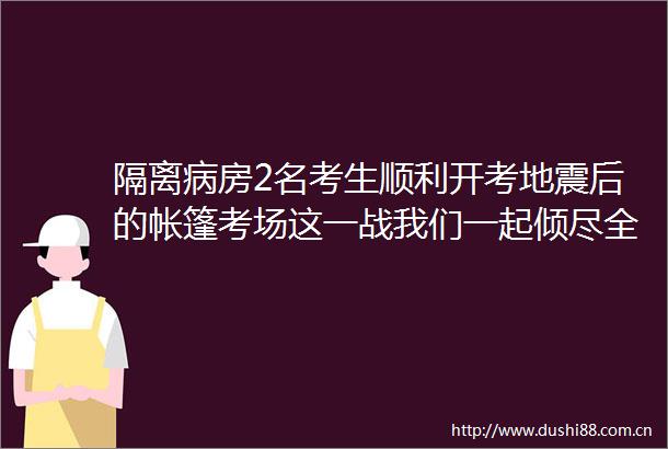 隔离病房2名考生顺利开考地震后的帐篷考场这一战我们一起倾尽全力