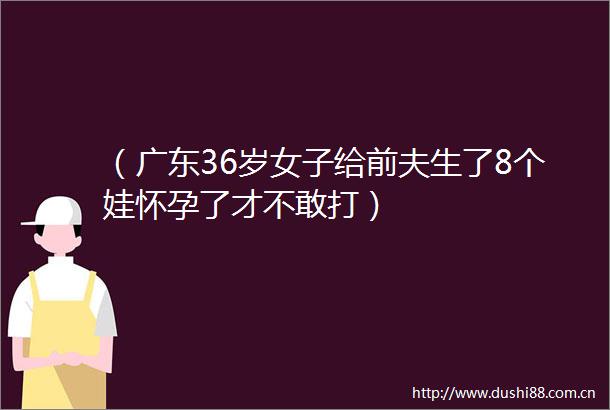 （广东36岁女子给前夫生了8个娃怀孕了才不敢打）