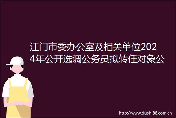 江门市委办公室及相关单位2024年公开选调员拟转任对象公示公告（第一批）