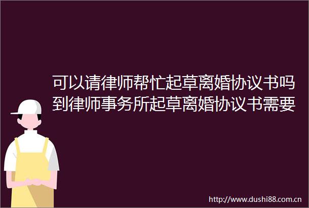 可以请律师帮忙起草离婚协议书吗到律师事务所起草离婚协议书需要多少钱
