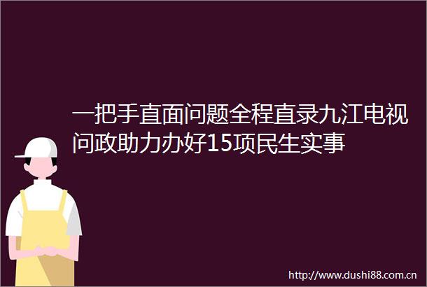 一把手直面问题全程直录九江电视问政助力办好15项民生实事