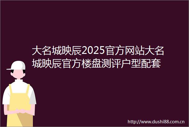 大名城映辰2025官方网站大名城映辰官方楼盘测评户型配套