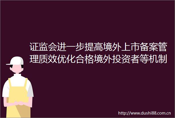 证监会进一步提高境外上市备案管理质效优化合格境外投资者等机制安排