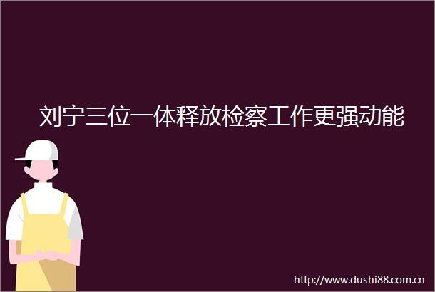 刘宁三位一体释放检察工作更强动能