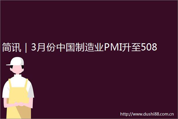 简讯｜3月份制造业PMI升至508