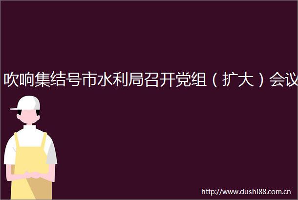 吹响集结号市水利局召开党组（扩大）会议