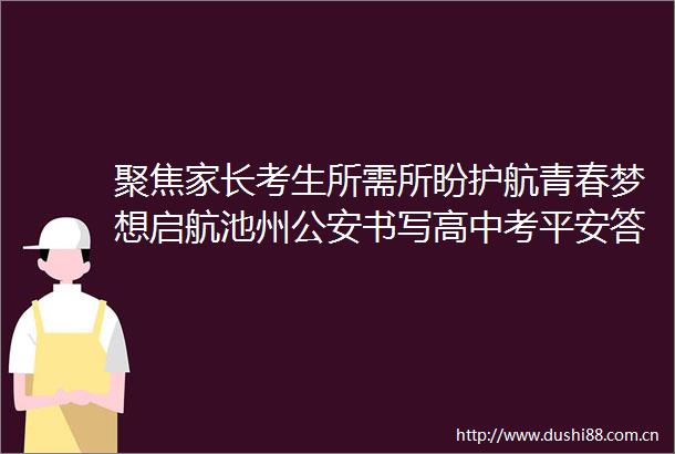 聚焦家长考生所需所盼护航青春梦想启航池州书写高中考平安答卷