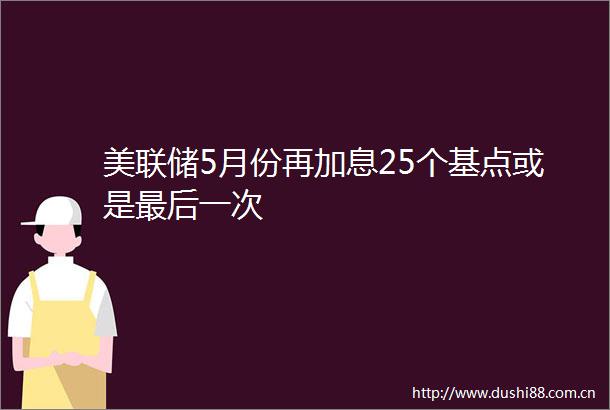 美联储5月份再加息25个基点或是最后一次