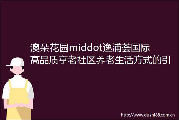 澳朵花园middot逸浦荟国际高品质享老社区养老生活方式的引领者让长者悦享第二人生