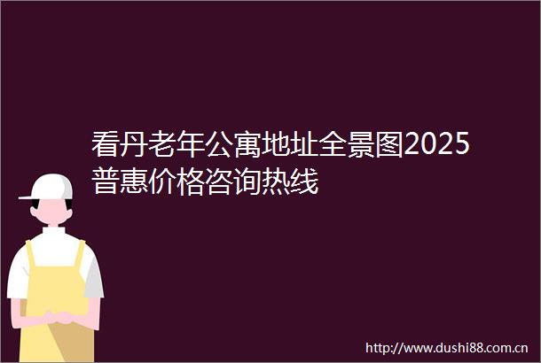 看丹老年公寓地址全景图2025普惠价格咨询热线