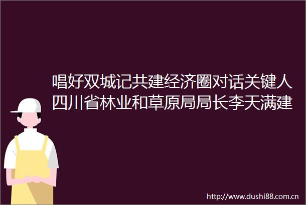 唱好双城记共建经济圈对话关键人四川省林业和草原局局长李天满建立川渝世界遗产和自然保护地双边协作机制