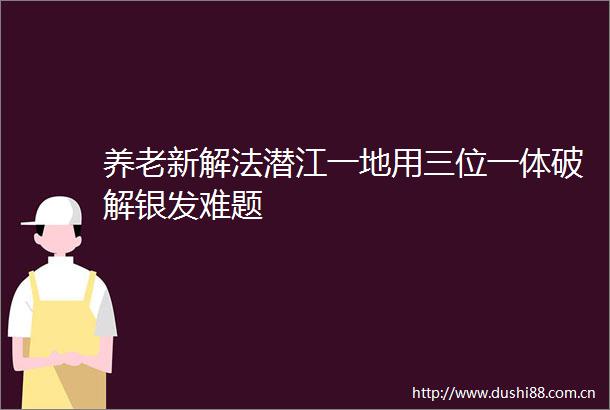 养老新解法潜江一地用三位一体破解银发难题