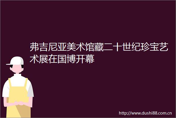 弗吉尼亚美术馆藏二十世纪珍宝艺术展在国博开幕