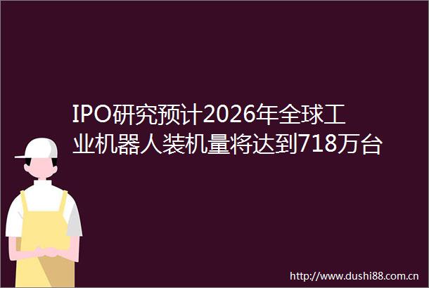 IPO研究预计2026年全球工业机器人装机量将达到718万台