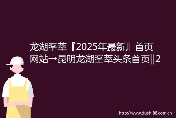 龙湖峯萃『2025年最新』首页网站→昆明龙湖峯萃头条首页‖2025最新楼盘详情点评首页网站售楼部地址电话
