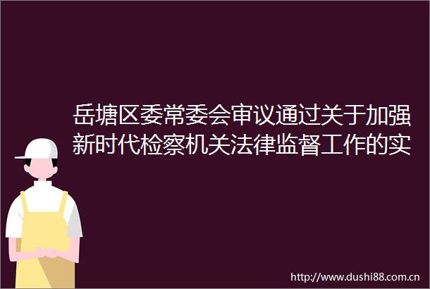 岳塘区委常委会审议通过关于加强新时代检察机关监督工作的实施方案