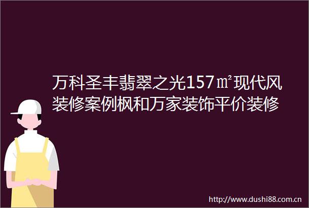 万科圣丰翡翠之光157㎡现代风装修案例枫和万家装饰平价装修