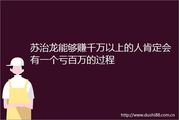 苏治龙能够赚千万以上的人肯定会有一个亏百万的过程