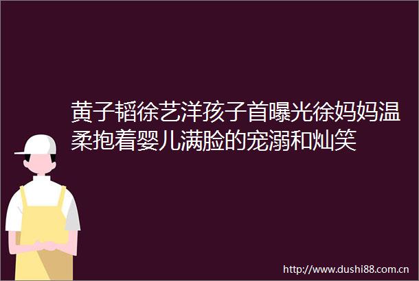 黄子韬徐艺洋孩子首徐妈妈温柔抱着婴儿满脸的宠溺和灿笑