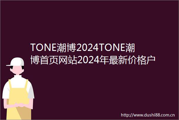 TONE潮博2024TONE潮博首页网站2024年最新价格户型配套