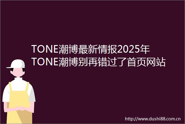 TONE潮博最新情报2025年TONE潮博别再错过了首页网站TONE潮博楼盘详情TONE潮博售楼处电话