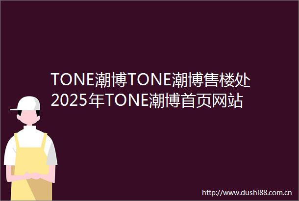 TONE潮博TONE潮博售楼处2025年TONE潮博首页网站TONE潮博楼盘详情价格户型小区环境