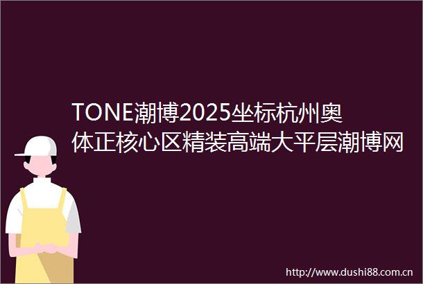 TONE潮博2025坐标杭州奥体正核心区精装高端大平层潮博网站潮博楼盘详情价格户型杭州房天下