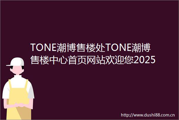 TONE潮博售楼处TONE潮博售楼中心首页网站欢迎您2025TONE潮博楼盘评测最新房价户型商圈配套
