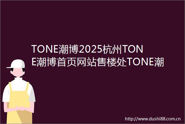 TONE潮博2025杭州TONE潮博首页网站售楼处TONE潮博楼盘评测最新价格户型配套