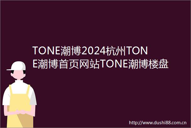 TONE潮博2024杭州TONE潮博首页网站TONE潮博楼盘详情TONE潮博楼盘百科